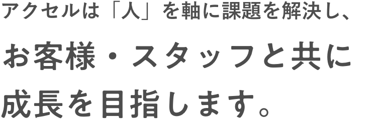 アクセルは「人」を軸に課題を解決し、お客様・スタッフと共に成長を目指します。